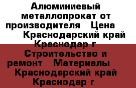 Алюминиевый металлопрокат от производителя › Цена ­ 100 - Краснодарский край, Краснодар г. Строительство и ремонт » Материалы   . Краснодарский край,Краснодар г.